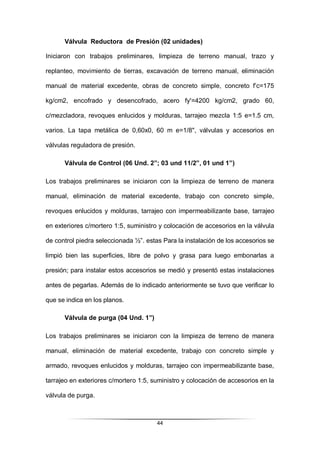 44
Válvula Reductora de Presión (02 unidades)
Iniciaron con trabajos preliminares, limpieza de terreno manual, trazo y
replanteo, movimiento de tierras, excavación de terreno manual, eliminación
manual de material excedente, obras de concreto simple, concreto f’c=175
kg/cm2, encofrado y desencofrado, acero fy'=4200 kg/cm2, grado 60,
c/mezcladora, revoques enlucidos y molduras, tarrajeo mezcla 1:5 e=1.5 cm,
varios. La tapa metálica de 0,60x0, 60 m e=1/8", válvulas y accesorios en
válvulas reguladora de presión.
Válvula de Control (06 Und. 2”; 03 und 11/2”, 01 und 1”)
Los trabajos preliminares se iniciaron con la limpieza de terreno de manera
manual, eliminación de material excedente, trabajo con concreto simple,
revoques enlucidos y molduras, tarrajeo con impermeabilizante base, tarrajeo
en exteriores c/mortero 1:5, suministro y colocación de accesorios en la válvula
de control piedra seleccionada ½”. estas Para la instalación de los accesorios se
limpió bien las superficies, libre de polvo y grasa para luego embonarlas a
presión; para instalar estos accesorios se medió y presentó estas instalaciones
antes de pegarlas. Además de lo indicado anteriormente se tuvo que verificar lo
que se indica en los planos.
Válvula de purga (04 Und. 1”)
Los trabajos preliminares se iniciaron con la limpieza de terreno de manera
manual, eliminación de material excedente, trabajo con concreto simple y
armado, revoques enlucidos y molduras, tarrajeo con impermeabilizante base,
tarrajeo en exteriores c/mortero 1:5, suministro y colocación de accesorios en la
válvula de purga.
 