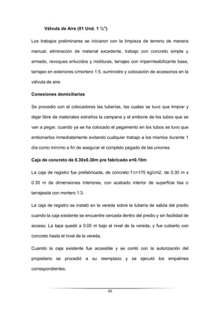 45
Válvula de Aire (01 Und. 1 ½”)
Los trabajos preliminares se iniciaron con la limpieza de terreno de manera
manual, eliminación de material excedente, trabajo con concreto simple y
armado, revoques enlucidos y molduras, tarrajeo con impermeabilizante base,
tarrajeo en exteriores c/mortero 1:5, suministro y colocación de accesorios en la
válvula de aire.
Conexiones domiciliarias
Se procedió con el colocadores las tuberías, las cuales se tuvo que limpiar y
dejar libre de materiales extraños la campana y el embone de los tubos que se
van a pegar, cuando ya se ha colocado el pegamento en los tubos se tuvo que
embonarlos inmediatamente evitando cualquier trabajo a los mismos durante 1
día como mínimo a fin de asegurar el completo pegado de las uniones.
Caja de concreto de 0.30x0.30m pre fabricado e=0.10m
La caja de registro fue prefabricada, de concreto f´c=175 kg/cm2, de 0.30 m x
0.30 m de dimensiones interiores, con acabado interior de superficie lisa o
tarrajeada con mortero 1:3.
La caja de registro se instaló en la vereda sobre la tubería de salida del predio
cuando la caja existente se encuentre cercada dentro del predio y sin facilidad de
acceso. La tapa quedó a 0.05 m bajo el nivel de la vereda, y fue cubierto con
concreto hasta el nivel de la vereda.
Cuando la caja existente fue accesible y se contó con la autorización del
propietario se procedió a su reemplazo y se ejecutó los empalmes
correspondientes.
 