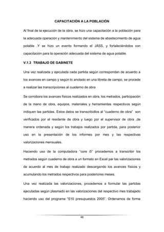 46
CAPACITACIÓN A LA POBLACIÓN
Al final de la ejecución de la obra, se hizo una capacitación a la población para
la adecuada operación y mantenimiento del sistema de abastecimiento de agua
potable .Y se hizo un evento formando el JASS, y fortaleciéndolos con
capacitación para la operación adecuada del sistema de agua potable.
V.1.3 TRABAJO DE GABINETE
Una vez realizada y ejecutada cada partida según correspondan de acuerdo a
los avances en campo y según lo anotado en una libreta de campo, se procede
a realizar las transcripciones al cuaderno de obra
Se corrobora los avances físicos realizados en obra, los metrados, participación
de la mano de obra, equipos, materiales y herramientas respectivos según
indiquen las partidas. Estos datos se transcribidlos al “cuaderno de obra” son
verificados por el residente de obra y luego por el supervisor de obra ,de
manera ordenada y según los trabajos realizados por partida, para posterior
uso en la presentación de los informes por mes y las respectivas
valorizaciones mensuales.
Haciendo uso de la computadora “core i5” procedemos a transcribir los
metrados según cuaderno de obra a un formato en Excel par las valorizaciones
de acuerdo al mes de trabajo realizado descargando los avances físicos y
acumulando los metrados respectivos para posteriores meses.
Una vez realizada las valorizaciones, procedemos a formular las partidas
ejecutadas según plasmado en las valorizaciones del respectivo mes trabajado
haciendo uso del programa “S10 presupuestos 2005”. Ordenamos de forma
 