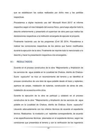 47
que se establezcan los costos realizados por dicho mes y las partidas
respectivas.
Procedemos a digitar haciendo uso del” Microsoft Word 2013” el informe
respectivo según el mes trabajado del avance físico, para luego adjuntar todo lo
descrito anteriormente y presentarlo al supervisor de obra para que realice las
declaraciones respectivas a la institución encargada de ejecutar el proyecto.
Finalmente haciendo uso de los programas (Civil 3D 2014, Procedemos a
realizar las correcciones respectivas de los planos que fueron modificados
durante la ejecución de la obra. Finalmente de imprime todo lo mencionado o lo
descrito y hacer la presentación respectiva a los encargados.
VI.- RESULTADOS
Durante en el proceso constructivo de la obra “Mejoramiento y Ampliación de
los servicios de agua potable en la Localidad de Chalcos, distrito de Chalcos-
Sucre –ayacucho” se hizo un reconocimiento del terreno y se identificó el
proceso constructivo de una obra de agua potable desde el trazo y replanteo,
apertura de zanjas, instalación de tuberías, construcción de obras de arte,
instalación de accesorios entre otros.
Durante la ejecución de la obra se participó y colaboró en el proceso
constructivo de la obra ““Mejoramiento y Ampliación de los servicios de agua
potable en la Localidad de Chalcos, distrito de Chalcos- Sucre –ayacucho”
Llevando adecuadamente con los criterios técnicos de acuerdo al expediente
técnico. Realizamos la nivelación y el replanteo correspondiente, de acuerdo
a las especificaciones técnicas plasmadas en el expediente técnico, según las
condiciones que presentaba el terreno y con la verificación de los ingenieros
 