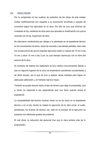 49
VII.- DISCUSION
Por lo comparado en los cuadros de metrados de las obras de arte existen
ciertas modificaciones con respecto a su excavación encofrado y vaciado de
concretos según fue ejecutado en la obra. Por ello se tuvo que informar de
inmediato al Ing. residente de obra para que apruebe la modificación con previa
consulta con el Ing. Supervisor de obra.
Se obtuvieron rendimientos por debajo a lo planteado en el expediente técnico
en los movimientos de tierra, obras de concreto y las demás partidas, claro esto
fue consecuencia de que la empresa ejecutara cedió un reposo de 15 min a las
10 am y otros 15 min a las 3 pm, la cual siempre disminuyó con el ritmo del
avance de la obra.
Al momento de realizar los replanteos se tuvo ciertos inconvenientes debido a
que en algunos lugares de la zona se presentaron pendientes accidentadas y
de difícil acceso, por lo que se tuvo q realizar varias medidas para lograr su
adecuada calibración, y el metrado real era mayor.
También se puede discutir sobre el tipo de terreno que elige el proyectista, que
a veces no responde a las expectativas que uno tiene cuando revisa el
expediente.
La compatibilidad del terreno muchas veces no se da como en el expediente
técnico y en el situ donde se realiza la ejecución de la obra como: el suelo,
pendientes, los dueños de terreno, etc. esto en el proceso de la ejecución se
presenta con diferentes grados de problema.
El mal clima, la reducción del personal hizo que la obra tardara más de lo
programado.
 