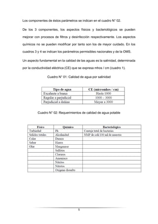 5
Los componentes de éstos parámetros se indican en el cuadro N° 02.
De los 3 componentes, los aspectos físicos y bacteriológicos se pueden
mejorar con procesos de filtros y desinfección respectivamente. Los aspectos
químicos no se pueden modificar por tanto son los de mayor cuidado. En los
cuadros 3 y 4 se indican los parámetros permisibles nacionales y de la OMS.
Un aspecto fundamental en la calidad de las aguas es la salinidad, determinada
por la conductividad eléctrica (CE) que se expresa mhos / cm (cuadro 1).
Cuadro N° 01: Calidad de agua por salinidad
Cuadro N° 02: Requerimientos de calidad de agua potable
 