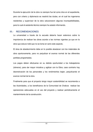 51
Durante la ejecución de la obra no siempre fue tal como dice en el expediente,
pero con criterio y diplomacia se resolvió las dudas, en el cual los ingenieros
residentes y supervisor de la obra solucionaron algunas incompatibilidades,
para lo cual el asistente técnico siempre ha estado informando.
IX.- RECOMENDACIONES
La universidad a través de la escuela debería hacer extensivo sobre la
importancia de realizar las obras acorde a las normas vigentes ya que en la
obra que estuve noté que no se toma en serio este aspecto.
El área de abastecimiento debe en lo posible abastecer con los materiales de
obra oportunamente, para no perjudicar el avance normal de las diferentes
partidas programadas.
Los pagos deben efectuarse en su debida oportunidad a los trabajadores
(obreros), para dar mayor iniciativa y agilizar con la Obra, caso contrario hay
desmotivación de los personales y los rendimientos bajan, perjudicando el
avance normal de la obra.
Finalmente para que el proyecto tengo mayor sostenibilidad se recomienda a
las Autoridades, a los beneficiaros de la Comunidad de Chalcos realizar las
operaciones adecuadas en el uso del proyecto y realizar periódicamente el
mantenimiento de la construcción.
 