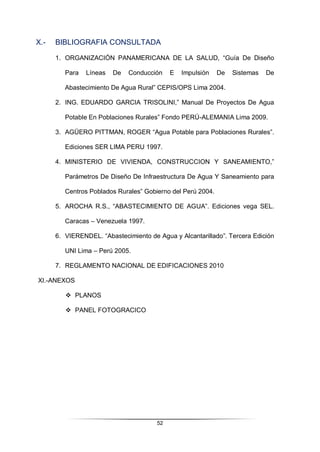 52
X.- BIBLIOGRAFIA CONSULTADA
1. ORGANIZACIÓN PANAMERICANA DE LA SALUD, “Guía De Diseño
Para Líneas De Conducción E Impulsión De Sistemas De
Abastecimiento De Agua Rural” CEPIS/OPS Lima 2004.
2. ING. EDUARDO GARCIA TRISOLINI,” Manual De Proyectos De Agua
Potable En Poblaciones Rurales” Fondo PERÚ-ALEMANIA Lima 2009.
3. AGÜERO PITTMAN, ROGER “Agua Potable para Poblaciones Rurales”.
Ediciones SER LIMA PERU 1997.
4. MINISTERIO DE VIVIENDA, CONSTRUCCION Y SANEAMIENTO,”
Parámetros De Diseño De Infraestructura De Agua Y Saneamiento para
Centros Poblados Rurales” Gobierno del Perú 2004.
5. AROCHA R.S., “ABASTECIMIENTO DE AGUA”. Ediciones vega SEL.
Caracas – Venezuela 1997.
6. VIERENDEL. “Abastecimiento de Agua y Alcantarillado”. Tercera Edición
UNI Lima – Perú 2005.
7. REGLAMENTO NACIONAL DE EDIFICACIONES 2010
XI.-ANEXOS
 PLANOS
 PANEL FOTOGRACICO
 