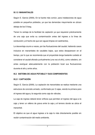 7
III.1.5 MANANTIALES
Según E. García (2009), En la fuente más común, para instalaciones de agua
potable en pequeños poblados, ya que las demandas mayormente se ubican
debajo de los 5 l/seg.
Tienen la ventaja de la facilidad de captación ya que requieren prácticamente
de una caja que evita su contaminación antes del ingreso a la línea de
conducción y el hecho de que son aguas limpias sin sedimentos.
La desventaja ocurre a veces, por las fluctuaciones del caudal, habiendo casos
inclusive en manantiales de caudales bajos, que estos desaparecen en el
tiempo, por lo que se recomienda que el proyectista tenga bastante cuidado al
considerar el caudal aforado puntualmente (una vez al año), como valedero, sin
antes averiguar adecuadamente con la población local sus fluctuaciones
durante el año y entre años.
III.2 SISTEMA DE AGUA POTABLE Y SUS COMPONENTES
III.2.1 CAPTACIÓN
Según E. García (2009), La captación de manantiales se realiza mediante una
estructura de concreto armado, conformado por 2 cajas, siendo la primera para
el ingreso del agua y la segunda como caja de válvulas.
La caja de ingreso deberá tener orificios que permiten el ingreso del agua a la
caja y tener un relleno de grava entre la caja y el terreno donde se ubica el
manantial.
El objetivo es que el agua ingrese a la caja lo más directamente posible sin
recibir contaminación del medio ambiente.
 