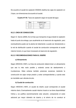 8
De acuerdo al caudal de captación DIGESA clasifica las cajas de captación en
3 tipos, con dimensiones de acuerdo al caudal.
Cuadro N° 05: Tipos de captación según el caudal del agua
III.2.2 LÍNEA DE CONDUCCIÓN
Según E. García (2009), Es la línea que transporta el agua desde la captación
hasta el punto de entrega, que usualmente es el reservorio de regulación, pero
eventualmente puede ser la planta de tratamiento o puede ser directamente a
la red de distribución cuando el caudal de conducción corresponde al caudal
máximo horario, lo que hace innecesario el reservorio de regulación.
III.2.2.1 RECOMENDACIONES PARA EL DISEÑO
a) Alineamiento
Según AROCHA (1997), La línea de conducción deberá tener un alineamiento
que sea lo más recto posible y evitando zonas de deslizamiento o
inundaciones. Debe evitarse también presiones excesivas mediante la
construcción de cajas rompe presión y evitar contrapendientes y cuando este
es inevitable usar válvulas de aire.
b) Caudal de conducción
Según AROCHA (1997), el caudal de diseño usual corresponde al caudal
máximo diario. Eventualmente caudal máximo horario si se tiene disponibilidad
hídrica y se justifica económicamente esta solución, comparando el costo
adicional por mayor diámetro de tubería y el ahorro de no construir el
 