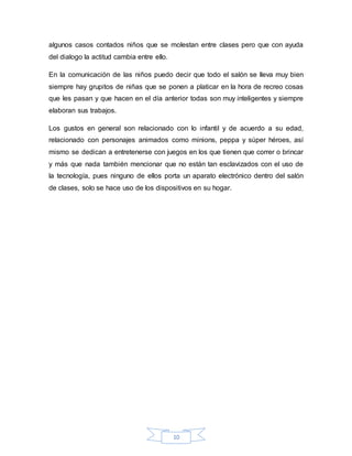 10
algunos casos contados niños que se molestan entre clases pero que con ayuda
del dialogo la actitud cambia entre ello.
En la comunicación de las niños puedo decir que todo el salón se lleva muy bien
siempre hay grupitos de niñas que se ponen a platicar en la hora de recreo cosas
que les pasan y que hacen en el día anterior todas son muy inteligentes y siempre
elaboran sus trabajos.
Los gustos en general son relacionado con lo infantil y de acuerdo a su edad,
relacionado con personajes animados como minions, peppa y súper héroes, así
mismo se dedican a entretenerse con juegos en los que tienen que correr o brincar
y más que nada también mencionar que no están tan esclavizados con el uso de
la tecnología, pues ninguno de ellos porta un aparato electrónico dentro del salón
de clases, solo se hace uso de los dispositivos en su hogar.
 