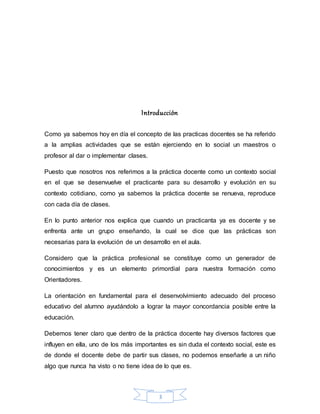 3
Introducción
Como ya sabemos hoy en día el concepto de las practicas docentes se ha referido
a la amplias actividades que se están ejerciendo en lo social un maestros o
profesor al dar o implementar clases.
Puesto que nosotros nos referimos a la práctica docente como un contexto social
en el que se desenvuelve el practicante para su desarrollo y evolución en su
contexto cotidiano, como ya sabemos la práctica docente se renueva, reproduce
con cada día de clases.
En lo punto anterior nos explica que cuando un practicanta ya es docente y se
enfrenta ante un grupo enseñando, la cual se dice que las prácticas son
necesarias para la evolución de un desarrollo en el aula.
Considero que la práctica profesional se constituye como un generador de
conocimientos y es un elemento primordial para nuestra formación como
Orientadores.
La orientación en fundamental para el desenvolvimiento adecuado del proceso
educativo del alumno ayudándolo a lograr la mayor concordancia posible entre la
educación.
Debemos tener claro que dentro de la práctica docente hay diversos factores que
influyen en ella, uno de los más importantes es sin duda el contexto social, este es
de donde el docente debe de partir sus clases, no podemos enseñarle a un niño
algo que nunca ha visto o no tiene idea de lo que es.
 