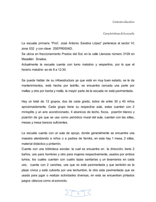 5
Contextoeducativo
Característicasdelaescuela
La escuela primaria “Prof.: José Antonio Sarabia López” pertenece al sector VI,
zona 032 y con clave 25EPR0554D.
Se ubica en fraccionamiento Prados del Sol, en la calle Llanuras número 3109 en
Mazatlán Sinaloa.
Actualmente la escuela cuenta con turno matutino y vespertino, por lo que el
horario matutino es de 8 a 12:30.
Se puede hablar de su infraestructura ya que está en muy buen estado, se le da
mantenimientos, está hecha por ladrillo, se encuentra cercada una parte por
mallas y otra por barda y malla, la mayor parte de la escuela no está pavimentada.
Hay un total de 12 grupos, dos de cada grado, todos de entre 30 y 40 niños
aproximadamente. Cada grupo tiene su respectiva aula, estas cuentan con 2
minisplits y un aire acondicionado, 4 abanicos de techo, focos, pizarrón blanco y
pizarrón de gis que se usa como periódico mural del aula, cuentan con las sillas,
mesas y mesa bancos suficientes.
La escuela cuenta con un aula de apoyo, donde generalmente se encuentra una
maestra atendiendo a niños o a padres de familia, en esta hay 1 mesa, 2 sillas,
material didáctico y pintarrón.
Cuenta con una biblioteca escolar, la cual se encuentra en la dirección, tiene 2
baños, uno para hombres y otro para mujeres respectivamente, usados por ambos
turnos, los cuales cuentan con cuatro tazas sanitarias y un lavamanos en cada
uno, cuenta con 2 canchas, una que no está pavimentada y que también es la
plaza cívica y está cubierta por una techumbre, la otra esta pavimentada que es
usada para jugar o realizar actividades diversas, en esta se encuentran pintados
juegos clásicos como el avioncito.
 