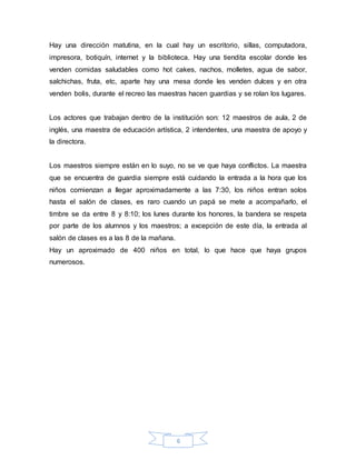 6
Hay una dirección matutina, en la cual hay un escritorio, sillas, computadora,
impresora, botiquín, internet y la biblioteca. Hay una tiendita escolar donde les
venden comidas saludables como hot cakes, nachos, molletes, agua de sabor,
salchichas, fruta, etc, aparte hay una mesa donde les venden dulces y en otra
venden bolis, durante el recreo las maestras hacen guardias y se rolan los lugares.
Los actores que trabajan dentro de la institución son: 12 maestros de aula, 2 de
inglés, una maestra de educación artística, 2 intendentes, una maestra de apoyo y
la directora.
Los maestros siempre están en lo suyo, no se ve que haya conflictos. La maestra
que se encuentra de guardia siempre está cuidando la entrada a la hora que los
niños comienzan a llegar aproximadamente a las 7:30, los niños entran solos
hasta el salón de clases, es raro cuando un papá se mete a acompañarlo, el
timbre se da entre 8 y 8:10; los lunes durante los honores, la bandera se respeta
por parte de los alumnos y los maestros; a excepción de este día, la entrada al
salón de clases es a las 8 de la mañana.
Hay un aproximado de 400 niños en total, lo que hace que haya grupos
numerosos.
 