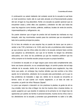 7
Características del contexto:
A continuación se estará hablando del contexto social de la escuela la cual tiene
un nivel económico medio alto la cual está ubicada en el fraccionamiento prados
del sol, el lugar es muy placentero, frente a la escuela se pueden apreciar que se
encuentran casas y entre ellas una papelería y alrededor de ella casi todas las
casa hay negocios como tiendas, pollerías, estéticas, locales de venta de ceviche,
impermeabilización y refrigeración, etc.
Se puede observar que el lugar de prados del sol durante las mañanas es muy
tranquilo, solo hay movimientos cuando pasa los camiones que se encuentran al
lado de la avenida principal de prados.
En la hora de entrada en una esquina hay un puesto de tacos que se pone a
vender a las 7:00 y terminan a la 12:00, esto ha sido un problemas entre maestros
ya que provoca que los niños antes de entrar a la escuela compran fuera comida
que perjudica su alimentación, aun que en la tiendita no tengan los alimentos
adecuados, son otros de los problemas ya que los maestros prefieren que los
niños compren en la tiendita escolar porque es para su propio beneficio.
A Considero la escuela en un lugar seguro pues nunca está completamente solo,
tiene una buena ubicación, no es complicado llegar, el camión prados del sol deja
enfrente de la escuela, dentro de la escuela persiste poca vegetación, hay más
tierra que pasto, sin embargo hay muchos árboles que dan sombra a los niños
aparte de la techumbre, alrededor de la escuela esta pavimentado, por lo que no
hay problemas de lodazales o algo así, detrás de la escuela se encuentra un
terreno vacío el cual cuenta con mucha vegetación, a un lado de este se
encuentra un jardín de niños “Rosaura Zapata”.
Lo poco que empecé a descubrir en mis practicas lo planteo, la gente de ahí es
muy amable, todo los días al llegar me dan los buenos días o buenas tardes, no
puedo quejarme por que durante mi estancia en la primaria no viví ningún tipo de
agresiones por padres de familia ni personal docente, muchos de los niños viven a
los alrededores de la escuela y comentan que generalmente no salen a la calle,
 