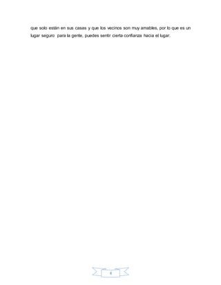8
que solo están en sus casas y que los vecinos son muy amables, por lo que es un
lugar seguro para la gente, puedes sentir cierta confianza hacia el lugar.
 
