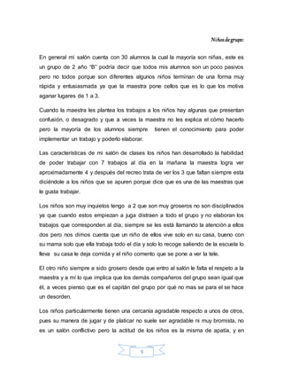 9
Niñosdegrupo:
En general mi salón cuenta con 30 alumnos la cual la mayoría son niñas, este es
un grupo de 2 año “B” podría decir que todos mis alumnos son un poco pasivos
pero no todos porque son diferentes algunos niños terminan de una forma muy
rápida y entusiasmada ya que la maestra pone cellos que es lo que los motiva
aganar lugares de 1 a 3.
Cuando la maestra les plantea los trabajos a los niños hay algunas que presentan
confusión, o desagrado y que a veces la maestra no les explica el cómo hacerlo
pero la mayoría de los alumnos siempre tienen el conocimiento para poder
implementar un trabajo y poderlo elaborar.
Las características de mi salón de clases los niños han desarrollado la habilidad
de poder trabajar con 7 trabajos al día en la mañana la maestra logra ver
aproximadamente 4 y después del recreo trata de ver los 3 que faltan siempre esta
diciéndole a los niños que se apuren porque dice que es una de las maestras que
le gusta trabajar.
Los niños son muy inquietos tengo a 2 que son muy groseros no son disciplinados
ya que cuando estos empiezan a juga distraen a todo el grupo y no elaboran los
trabajos que corresponden al día, siempre se les está llamando la atención a ellos
dos pero nos dimos cuenta que un niño de ellos vive solo en su casa, bueno con
su mama solo que ella trabaja todo el día y solo lo recoge saliendo de la escuela lo
lleva su casa le deja comida y el niño comento que se pone a ver la tele.
El otro niño siempre a sido grosero desde que entro al salón le falta el respeto a la
maestra y a mí lo que implica que los demás compañeros del grupo sean igual que
él, a veces pienso que es el capitán del grupo por qué no mas se para el se hace
un desorden.
Los niños particularmente tienen una cercanía agradable respecto a unos de otros,
pues su manera de jugar y de platicar no suele ser agradable ni muy bromista, no
es un salón conflictivo pero la actitud de los niños es la misma de apatía, y en
 