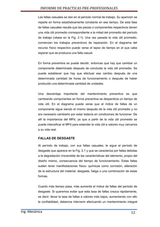 INFORME DE PRACTICAS PRE-PROFESIONALES
Ing. Mecánica 12
Las fallas casuales se dan en el período normal de trabajo. Su aparición se
reparte en forma estadísticamente constante en ese tiempo. De esta fase
de fallas casuales resulta que las piezas o componentes respectivos tienen
una vida útil promedio correspondiente a la mitad del promedio del período
de trabajo (véase en la Fig. 2.1). Una vez pasada la vida útil promedio,
comienzan los trabajos preventivos de reparación. En el diagrama del
recurso físico respectivo puede verse el lapso de tiempo en el que cabe
esperar que se produzca una falla casual.
En forma preventiva se puede decidir, entonces que hay que cambiar un
componente determinado después de concluida la vida útil promedio. Se
puede establecer que hay que efectuar ese cambio después de una
determinada cantidad de horas de funcionamiento o después de haber
producido una determinada cantidad de unidades.
Una desventaja importante del mantenimiento preventivo es que
cambiando componentes en forma preventiva se desperdicia un tiempo de
vida útil. En el diagrama puede verse que el índice de fallas de un
componente sigue siendo el mismo después de la vida útil promedio y no
era necesario cambiarlo por estar todavía en condiciones de funcionar. De
allí la importancia del MPd, ya que a partir de la vida útil promedio se
puede intensificar el MPd para extender la vida útil a valores muy cercanos
a su vida real.
FALLAS DE DESGASTE
Al período de trabajo, con sus fallas casuales, le sigue el período de
desgaste que aparece en la Fig. 2.1 y que se caracteriza por fallas debidas
a la degradación irreversible de las características del elemento, propio del
diseño mismo, consecuencia del tiempo de funcionamiento. Estas fallas
suelen tener manifestaciones físico- químicas como corrosión, alteración
de la estructura del material, desgaste, fatiga o una combinación de estas
formas.
Cuanto más tiempo pasa, más aumenta el índice de fallas del período de
desgaste. Si queremos evitar que esta tasa de fallas crezca rápidamente,
es decir, llevar la tasa de fallas a valores más bajos, aumentando con ello
la confiabilidad, debemos intervenir efectuando un mantenimiento integral
 