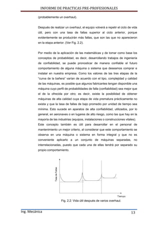 INFORME DE PRACTICAS PRE-PROFESIONALES
Ing. Mecánica 13
(probablemente un overhaul).
Después de realizar un overhaul, el equipo volverá a repetir el ciclo de vida
útil, pero con una tasa de fallas superior al ciclo anterior, porque
evidentemente se producirán más fallas, que son las que no aparecieron
en la etapa anterior. (Ver Fig. 2.2).
Por medio de la aplicación de las matemáticas y de tomar como base los
conceptos de probabilidad, es decir, desarrollando trabajos de ingeniería
de confiabilidad, se puede pronosticar de manera confiable el futuro
comportamiento de alguna máquina o sistema que deseamos comprar e
instalar en nuestra empresa. Como los valores de las tres etapas de la
“curva de la bañera” varían de acuerdo con el tipo, complejidad y calidad
de las máquinas, es posible que algunos fabricantes tengan disponible una
máquina cuyo perfil de probabilidades de falla (confiabilidad) sea mejor que
el de la ofrecida por otro; es decir, existe la posibilidad de obtener
máquinas de alta calidad cuya etapa de vida prematura prácticamente no
exista y que la tasa de fallas de bajo promedio por unidad de tiempo sea
mínima. Esto sucede en aparatos de alta confiabilidad, utilizados, por lo
general, en aeronaves o en lugares de alto riesgo, como las que hay en la
mayoría de las industrias (equipos, instalaciones o construcciones vitales).
Este concepto también es útil para desarrollar en el personal de
mantenimiento un mejor criterio, al considerar que este comportamiento se
observa en una máquina o sistema en forma integral y que no es
conveniente aplicarlo a un conjunto de máquinas separadas, no
interrelacionadas, puesto que cada una de ellas tendrá por separado su
propio comportamiento.
Fig. 2.2: Vida útil después de varios overhaul.
 
