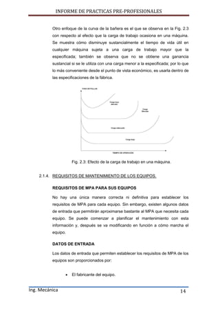 INFORME DE PRACTICAS PRE-PROFESIONALES
Ing. Mecánica 14
Otro enfoque de la curva de la bañera es el que se observa en la Fig. 2.3
con respecto al efecto que la carga de trabajo ocasiona en una máquina.
Se muestra cómo disminuye sustancialmente el tiempo de vida útil en
cualquier máquina sujeta a una carga de trabajo mayor que la
especificada; también se observa que no se obtiene una ganancia
sustancial si se le utiliza con una carga menor a la especificada; por lo que
lo más conveniente desde el punto de vista económico, es usarla dentro de
las especificaciones de la fábrica.
Fig. 2.3: Efecto de la carga de trabajo en una máquina.
2.1.4. REQUISITOS DE MANTENIMIENTO DE LOS EQUIPOS.
REQUISITOS DE MPA PARA SUS EQUIPOS
No hay una única manera correcta ni definitiva para establecer los
requisitos de MPA para cada equipo. Sin embargo, existen algunos datos
de entrada que permitirán aproximarse bastante al MPA que necesita cada
equipo. Se puede comenzar a planificar el mantenimiento con esta
información y, después se va modificando en función a cómo marcha el
equipo.
DATOS DE ENTRADA
Los datos de entrada que permiten establecer los requisitos de MPA de los
equipos son proporcionados por:
 El fabricante del equipo.
 