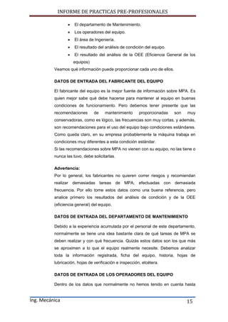INFORME DE PRACTICAS PRE-PROFESIONALES
Ing. Mecánica 15
 El departamento de Mantenimiento.
 Los operadores del equipo.
 El área de Ingeniería.
 El resultado del análisis de condición del equipo.
 El resultado del análisis de la OEE (Eficiencia General de los
equipos)
Veamos qué información puede proporcionar cada uno de ellos.
DATOS DE ENTRADA DEL FABRICANTE DEL EQUIPO
El fabricante del equipo es la mejor fuente de información sobre MPA. Es
quien mejor sabe qué debe hacerse para mantener al equipo en buenas
condiciones de funcionamiento. Pero debemos tener presente que las
recomendaciones de mantenimiento proporcionadas son muy
conservadoras, como es lógico, las frecuencias son muy cortas, y además,
son recomendaciones para el uso del equipo bajo condiciones estándares.
Como queda claro, en su empresa probablemente la máquina trabaja en
condiciones muy diferentes a esta condición estándar.
Si las recomendaciones sobre MPA no vienen con su equipo, no las tiene o
nunca las tuvo, debe solicitarlas.
Advertencia:
Por lo general, los fabricantes no quieren correr riesgos y recomiendan
realizar demasiadas tareas de MPA, efectuadas con demasiada
frecuencia. Por ello tome estos datos como una buena referencia, pero
analice primero los resultados del análisis de condición y de la OEE
(eficiencia general) del equipo.
DATOS DE ENTRADA DEL DEPARTAMENTO DE MANTENIMIENTO
Debido a la experiencia acumulada por el personal de este departamento,
normalmente se tiene una idea bastante clara de qué tareas de MPA se
deben realizar y con qué frecuencia. Quizás estos datos son los que más
se aproximen a lo que el equipo realmente necesite. Debemos analizar
toda la información registrada, ficha del equipo, historia, hojas de
lubricación, hojas de verificación e inspección, etcétera.
DATOS DE ENTRADA DE LOS OPERADORES DEL EQUIPO
Dentro de los datos que normalmente no hemos tenido en cuenta hasta
 