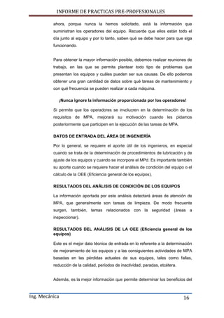 INFORME DE PRACTICAS PRE-PROFESIONALES
Ing. Mecánica 16
ahora, porque nunca la hemos solicitado, está la información que
suministran los operadores del equipo. Recuerde que ellos están todo el
día junto al equipo y por lo tanto, saben qué se debe hacer para que siga
funcionando.
Para obtener la mayor información posible, debemos realizar reuniones de
trabajo, en las que se permita plantear todo tipo de problemas que
presentan los equipos y cuáles pueden ser sus causas. De ello podemos
obtener una gran cantidad de datos sobre qué tareas de mantenimiento y
con qué frecuencia se pueden realizar a cada máquina.
¡Nunca ignore la información proporcionada por los operadores!
Si permite que los operadores se involucren en la determinación de los
requisitos de MPA, mejorará su motivación cuando les pidamos
posteriormente que participen en la ejecución de las tareas de MPA.
DATOS DE ENTRADA DEL ÁREA DE INGENIERÍA
Por lo general, se requiere el aporte útil de los ingenieros, en especial
cuando se trata de la determinación de procedimientos de lubricación y de
ajuste de los equipos y cuando se incorpore el MPd. Es importante también
su aporte cuando se requiere hacer el análisis de condición del equipo o el
cálculo de la OEE (Eficiencia general de los equipos).
RESULTADOS DEL ANÁLISIS DE CONDICIÓN DE LOS EQUIPOS
La información aportada por este análisis detectará áreas de atención de
MPA, que generalmente son tareas de limpieza. De modo frecuente
surgen, también, temas relacionados con la seguridad (áreas a
inspeccionar).
RESULTADOS DEL ANÁLISIS DE LA OEE (Eficiencia general de los
equipos)
Este es el mejor dato técnico de entrada en lo referente a la determinación
de mejoramiento de los equipos y a las consiguientes actividades de MPA
basadas en las pérdidas actuales de sus equipos, tales como fallas,
reducción de la calidad, períodos de inactividad, paradas, etcétera.
Además, es la mejor información que permite determinar los beneficios del
 