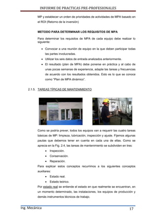 INFORME DE PRACTICAS PRE-PROFESIONALES
Ing. Mecánica 17
MP y establecer un orden de prioridades de actividades de MPA basado en
el ROI (Retorno de la inversión)
METODO PARA DETERMINAR LOS REQUISITOS DE MPA
Para determinar los requisitos de MPA de cada equipo debe realizar lo
siguiente:
 Convocar a una reunión de equipo en la que deben participar todas
las partes involucradas.
 Utilizar los seis datos de entrada analizados anteriormente.
 El resultado (plan de MPA) debe ponerse en práctica y al cabo de
unas pocas semanas de experiencia, adapte las tareas y frecuencias
de acuerdo con los resultados obtenidos. Esto es lo que se conoce
como “Plan de MPA dinámico”.
2.1.5. TAREAS TÍPICAS DE MANTENIMIENTO
Como se podría prever, todos los equipos van a requerir las cuatro tareas
básicas de MP: limpieza, lubricación, inspección y ajuste. Fijemos algunas
pautas que debemos tener en cuenta en cada una de ellas. Como se
aprecia en la Fig. 2.4, las tareas de mantenimiento se subdividen en tres:
 Inspección.
 Conservación.
 Reparación.
Para explicar estos conceptos recurrimos a los siguientes conceptos
auxiliares:
 Estado real.
 Estado teórico.
Por estado real se entiende el estado en que realmente se encuentran, en
un momento determinado, las instalaciones, los equipos de producción y
demás instrumentos técnicos de trabajo.
 