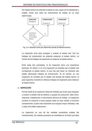 INFORME DE PRACTICAS PRE-PROFESIONALES
Ing. Mecánica 18
Por estado teórico se entiende el estado en que, según se ha establecido y
exigido, tienen que estar los instrumentos de trabajo en un caso
determinado.
Fig. 2.4: Relación entre las diferentes tareas de Mantenimiento.
La inspección sirve para averiguar y evaluar el estado real. Con los
trabajos de conservación se pretende preservar el estado teórico. La
función de los trabajos de reparación es restaurar el estado teórico.
Entre estas tres actividades, la de inspección tiene una importancia
particular. En efecto, si en una inspección se constata que el estado real
corresponde al estado teórico, lo que hay que hacer es mantener ese
estado efectuando trabajos de conservación. Si, en cambio, en una
inspección se constata que el estado real diverge del estado teórico, el
paso siguiente consistirá en efectuar trabajos de reparación para restaurar
el estado teórico.
INSPECCIÓN
Forman parte de la inspección todas las medidas que sirven para averiguar
y evaluar el estado real de edificios y equipos de producción, tales como:
máquinas, instalaciones e instrumentos técnicos de trabajo. La inspección
consiste en examinar si esos equipos están en buen estado y funcionan
correctamente. Cuanto más importante es el equipo (mayor criticidad), más
y mejor se le debe inspeccionar.
La inspección es una de las medidas preventivas propias del
mantenimiento. Su carácter preventivo se manifiesta en el hecho que ellas
INSPECCIÓN
Averiguar el
estado real
CONSERVACIÓN
Conservar el
REPARACIÓN
Restaurar el
¿Coincide el
estado real
con el estado
teórico?
Si
No
 