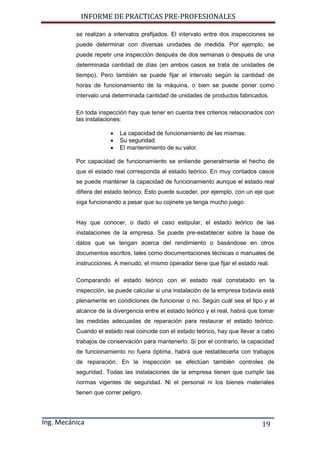 INFORME DE PRACTICAS PRE-PROFESIONALES
Ing. Mecánica 19
se realizan a intervalos prefijados. El intervalo entre dos inspecciones se
puede determinar con diversas unidades de medida. Por ejemplo, se
puede repetir una inspección después de dos semanas o después de una
determinada cantidad de días (en ambos casos se trata de unidades de
tiempo). Pero también se puede fijar el intervalo según la cantidad de
horas de funcionamiento de la máquina, o bien se puede poner como
intervalo una determinada cantidad de unidades de productos fabricados.
En toda inspección hay que tener en cuenta tres criterios relacionados con
las instalaciones:
 La capacidad de funcionamiento de las mismas.
 Su seguridad.
 El mantenimiento de su valor.
Por capacidad de funcionamiento se entiende generalmente el hecho de
que el estado real corresponda al estado teórico. En muy contados casos
se puede mantener la capacidad de funcionamiento aunque el estado real
difiera del estado teórico. Esto puede suceder, por ejemplo, con un eje que
siga funcionando a pesar que su cojinete ya tenga mucho juego.
Hay que conocer, o dado el caso estipular, el estado teórico de las
instalaciones de la empresa. Se puede pre-establecer sobre la base de
datos que se tengan acerca del rendimiento o basándose en otros
documentos escritos, tales como documentaciones técnicas o manuales de
instrucciones. A menudo, el mismo operador tiene que fijar el estado real.
Comparando el estado teórico con el estado real constatado en la
inspección, se puede calcular si una instalación de la empresa todavía está
plenamente en condiciones de funcionar o no. Según cuál sea el tipo y el
alcance de la divergencia entre el estado teórico y el real, habrá que tomar
las medidas adecuadas de reparación para restaurar el estado teórico.
Cuando el estado real coincide con el estado teórico, hay que llevar a cabo
trabajos de conservación para mantenerlo. Si por el contrario, la capacidad
de funcionamiento no fuera óptima, habrá que restablecerla con trabajos
de reparación. En la inspección se efectúan también controles de
seguridad. Todas las instalaciones de la empresa tienen que cumplir las
normas vigentes de seguridad. Ni el personal ni los bienes materiales
tienen que correr peligro.
 