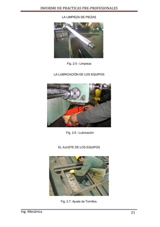 INFORME DE PRACTICAS PRE-PROFESIONALES
Ing. Mecánica 21
LA LIMPIEZA DE PIEZAS
Fig. 2.5 - Limpieza
LA LUBRICACIÓN DE LOS EQUIPOS
Fig. 2.6 - Lubricación
EL AJUSTE DE LOS EQUIPOS
Fig. 2.7: Ajuste de Tornillos.
 