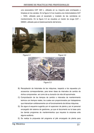 INFORME DE PRACTICAS PRE-PROFESIONALES
Ing. Mecánica 23
una excavadora CAT 320 L, utilizada en su mayoría para enchapado y
limpieza en los canales. En la figura 3.2 se muestra una motoniveladora CAT
– 140G, utilizada para el escariado y nivelado de las carreteras en
mantenimiento. En la figura 3.3 se visualiza un tractor de oruga CAT –
D85EX, utilizado para el desbrozamiento del terreno.
Figura 3.1 Figura 3.2
Figura 3.3
B) Recopilación de historiales de las máquinas, respecto a los repuestos y/o
accesorios correspondientes, para tener ideas de intervalos de cambio de
dichos componentes así como de su duración de vida útil aproximada.
C) Comprobación de los tiempos de cambio o intervalos de mantenimiento
teóricos con tiempos reales, los cuales son proporcionados por trabajadores
que interactúan cotidianamente con el funcionamiento de dichas máquinas.
D) Se sigue el esquema sugerido por el supervisor de planta y por el personal
encargado del sistema de gestiones, ya que el documento es la base para
los demás programas de mantenimientos que requiera la empresa ante
alguna auditoría.
E) Se realiza la propuesta del programa al jefe encargado de planta para
 