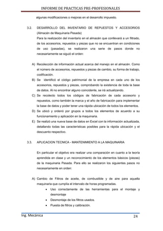 INFORME DE PRACTICAS PRE-PROFESIONALES
Ing. Mecánica 24
algunas modificaciones o mejoras en el desarrollo impuesto.
3.2. DESARROLLO DEL INVENTARIO DE REPUESTOS Y ACCESORIOS
(Almacén de Maquinaria Pesada)
Para la realización del inventario en el almacén que conllevará a un filtrado,
de los accesorios, repuestos y piezas que no se encuentran en condiciones
de uso (pasadas), se realizaron una serie de pasos donde no
necesariamente se siguió el orden:
A) Recolección de información actual acerca del manejo en el almacén. Como
el número de accesorios, repuestos y piezas de cambio, su forma de trabajo,
codificación.
B) Se identificó el código patrimonial de la empresa en cada uno de los
accesorios, repuestos y piezas, comprobando la existencia de toda la base
de datos. Al no encontrar alguno coincidente, se irá actualizando.
C) Se recolecto todos los códigos de fabricación de cada accesorio y
repuestos, como también la marca y el año de fabricación para implementar
la base de datos y poder tener una rápida ubicación de todos los elementos.
D) Se ubicó y ordenó por grupos a todos los elementos de acuerdo a su
funcionamiento y aplicación en la maquinaria.
E) Se realizó una nueva base de datos en Excel con la información actualizada,
detallando todas las características posibles para la rápida ubicación y el
descuento respectivo.
3.3. APLICACION TECNICA - MANTENIMIENTO A LA MAQUINARIA
En particular el objetivo era realizar una comparación en cuanto a la teoría
aprendida en clase y un reconocimiento de los elementos básicos (piezas)
de la maquinaria Pesada. Para ello se realizaron los siguientes pasos no
necesariamente en orden:
A) Cambio de Filtros de aceite, de combustible y de aire para aquella
maquinaria que cumplía el intervalo de horas programadas.
 Uso correctamente de las herramientas para el montaje y
desmontaje
 Desmontaje de los filtros usados.
 Puesta de filtros y calibración.
 