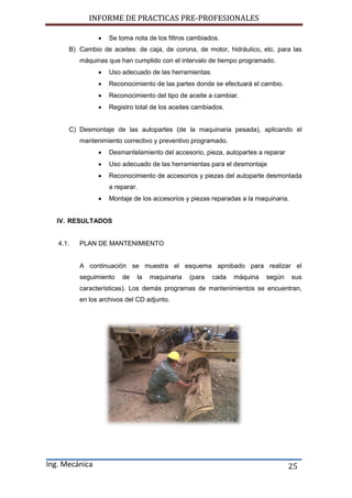 INFORME DE PRACTICAS PRE-PROFESIONALES
Ing. Mecánica 25
 Se toma nota de los filtros cambiados.
B) Cambio de aceites: de caja, de corona, de motor, hidráulico, etc. para las
máquinas que han cumplido con el intervalo de tiempo programado.
 Uso adecuado de las herramientas.
 Reconocimiento de las partes donde se efectuará el cambio.
 Reconocimiento del tipo de aceite a cambiar.
 Registro total de los aceites cambiados.
C) Desmontaje de las autopartes (de la maquinaria pesada), aplicando el
mantenimiento correctivo y preventivo programado.
 Desmantelamiento del accesorio, pieza, autopartes a reparar
 Uso adecuado de las herramientas para el desmontaje
 Reconocimiento de accesorios y piezas del autoparte desmontada
a reparar.
 Montaje de los accesorios y piezas reparadas a la maquinaria.
IV. RESULTADOS
4.1. PLAN DE MANTENIMIENTO
A continuación se muestra el esquema aprobado para realizar el
seguimiento de la maquinaria (para cada máquina según sus
características). Los demás programas de mantenimientos se encuentran,
en los archivos del CD adjunto.
 