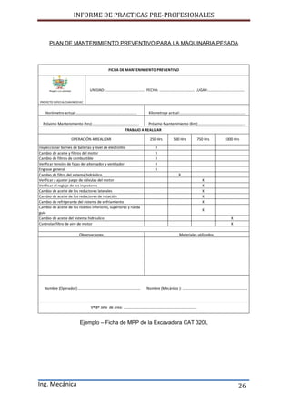 INFORME DE PRACTICAS PRE-PROFESIONALES
Ing. Mecánica 26
PLAN DE MANTENIMIENTO PREVENTIVO PARA LA MAQUINARIA PESADA
Ejemplo – Ficha de MPP de la Excavadora CAT 320L
X
X
X
X
X
X
X
X
X
X
X
X
X
X
FICHA DE MANTENIMIENTO PREVENTIVO
Vº Bº Jefe de área: ………………………………………………………………………
Nombre (Operador):…………………………………………………………… Nombre (Mecánico ): ………………………………………………………………
Cambio de aceite del sistema hidráulico
Controlar filtro de aire de motor
Observaciones
250 Hrs 500 Hrs
Materiales utilizados
Verificar y ajustar juego de válvulas del motor
Verificar el reglaje de los inyectores
Cambio de aceite de los reductores laterales
Cambio de aceite de los reductores de rotación
Cambio de refrigerante del sistema de enfriamiento
Cambio de aceite de los rodillos inferiores, superiores y rueda
guía
Inspeccionar bornes de baterias y nivel de electrolito
Cambio de aceite y filtros del motor
Cambio de filtros de combustible
Verificar tensión de fajas del alternador y ventilador
Engrase general
Cambio de filtro del sistema hidráulico
Próximo Mantenimiento (hrs):…………………………………………... Próximo Mantenimiento (Km):…………………………………………...
TRABAJO A REALIZAR
OPERACIÓN A REALIZAR 750 Hrs 1000 Hrs
UNIDAD: ……………………………………. FECHA: ………………………………… LUGAR:………………………………….
PROYECTO ESPECIAL CHAVIMOCHIC
Horómetro actual:…………………………………………………………. Kilometraje actual:………………………………………………………………
 