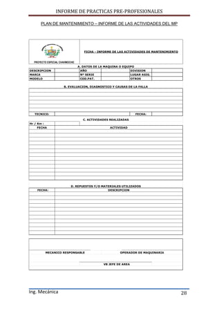 INFORME DE PRACTICAS PRE-PROFESIONALES
Ing. Mecánica 28
PLAN DE MANTENIMIENTO – INFORME DE LAS ACTIVIDADES DEL MP
DESCRIPCION AÑO DIVISION
MARCA Nº SERIE LUGAR ASIG.
MODELO COD.PAT. OTROS
TECNICO: FECHA:
Hr / Km :
FECHA
FECHA:
VB JEFE DE AREA
__________________________________________ __________________________________________
MECANICO RESPONSABLE OPERADOR DE MAQUINARIA
DESCRIPCION
PROYECTO ESPECIAL CHAVIMOCHIC
FICHA - INFORME DE LAS ACTIVIDADES DE MANTENIMIENTO
B. EVALUACION, DIAGNOSTICO Y CAUSAS DE LA FALLA
A. DATOS DE LA MAQUINA O EQUIPO
C. ACTIVIDADES REALIZADAS
ACTIVIDAD
D. REPUESTOS Y/O MATERIALES UTILIZADOS
 