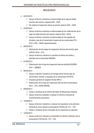 INFORME DE PRACTICAS PRE-PROFESIONALES
Ing. Mecánica 33
MES DE MAYO
 02/05/2013
 Apoyo al técnico mecánico al desmontaje de la caja de doble
tracción del camión volquete WD – 5427.
 Se realizó la inspección diaria al camión cisterna WD – 5425.
 03/05/2013
 Apoyo al técnico mecánico al desmontaje de los rodamientos de la
caja de doble tracción del camión cisterna WD – 5425.
 Apoyo al técnico mecánico al desmontaje de las zapatas de
frenado y eje de la transmisión trasera de las camionetas PD –
8751 y PD – 9495 respectivamente.
 06/05/2013
 Elaboración de las hojas de inspección técnica del camión grúa
IVECO, EGA – 012.
 Apoyo al técnico mecánico a cambiar los filtros de aceite y
petróleo de la camioneta NISSAN.
 07/05/2013
 Elaboración de la hoja de inspección técnica del BULDOZIER
CAT – D85EX
 08/05/2013
 Apoyo al técnico mecánico al montaje de los frenos (eje de
transmisión, tambor y zapatas) de la camioneta TOYOTA
 Engrase general al cargador frontal 966 C.
 Elaboración de la hoja de inspección técnica de la excavadora
DLC – 270, JOHN DEERE.
 09/05/2013
 Orden y limpieza de la oficina del taller de Maquinaria Pesada.
 Apoyo al técnico soldador a realizar el informe mensual de
mantenimiento preventivo.
 10/05/2013
 Apoyo al técnico mecánico a colocar los repuestos a los pistones
hidráulicos de la máquina excavadora FIATALLIS, FH – 105.
 Orden y limpieza de los manuales de la maquinaria en general.
 13/05/2013
 Apoyo al técnico mecánico a ensamblar el cilindro hidráulico de la
excavadora FIATALLIS, FH – 105.
 