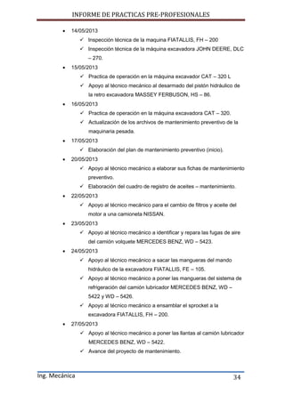 INFORME DE PRACTICAS PRE-PROFESIONALES
Ing. Mecánica 34
 14/05/2013
 Inspección técnica de la maquina FIATALLIS, FH – 200
 Inspección técnica de la máquina excavadora JOHN DEERE, DLC
– 270.
 15/05/2013
 Practica de operación en la máquina excavador CAT – 320 L
 Apoyo al técnico mecánico al desarmado del pistón hidráulico de
la retro excavadora MASSEY FERBUSON, HS – 86.
 16/05/2013
 Practica de operación en la máquina excavadora CAT – 320.
 Actualización de los archivos de mantenimiento preventivo de la
maquinaria pesada.
 17/05/2013
 Elaboración del plan de mantenimiento preventivo (inicio).
 20/05/2013
 Apoyo al técnico mecánico a elaborar sus fichas de mantenimiento
preventivo.
 Elaboración del cuadro de registro de aceites – mantenimiento.
 22/05/2013
 Apoyo al técnico mecánico para el cambio de filtros y aceite del
motor a una camioneta NISSAN.
 23/05/2013
 Apoyo al técnico mecánico a identificar y repara las fugas de aire
del camión volquete MERCEDES BENZ, WD – 5423.
 24/05/2013
 Apoyo al técnico mecánico a sacar las mangueras del mando
hidráulico de la excavadora FIATALLIS, FE – 105.
 Apoyo al técnico mecánico a poner las mangueras del sistema de
refrigeración del camión lubricador MERCEDES BENZ, WD –
5422 y WD – 5426.
 Apoyo al técnico mecánico a ensamblar el sprocket a la
excavadora FIATALLIS, FH – 200.
 27/05/2013
 Apoyo al técnico mecánico a poner las llantas al camión lubricador
MERCEDES BENZ, WD – 5422.
 Avance del proyecto de mantenimiento.
 