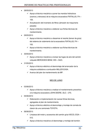 INFORME DE PRACTICAS PRE-PROFESIONALES
Ing. Mecánica 35
 28/05/2013
 Apoyo al técnico mecánico a poner los mandos hidráulicos
(avance y retroceso) de la máquina excavadora FIATALLIS, FH –
105.
 Actualización del inventario de filtros (almacén de maquinaria
pesada)
 Apoyo al técnico mecánico a elaborar sus fichas técnicas de
mantenimiento.
 29/05/2013
 Apoyo al técnico mecánico a desarmar el resorte (tensor de grúa)
del sistema de rodamiento de la excavadora FIATALLIS, FH –
105.
 Apoyo al técnico mecánico a elaborar sus fichas técnicas de
mantenimiento.
 30/05/2013
 Apoyo al técnico mecánico a revisar las fugas de aire del camión
volquete MERCEDES BENZ, WD – 5423.
 31/05/2013
 Apoyo al técnico eléctrico al desmontaje del arrancador de la
máquina soldadora a combustión MILLER EXSA.
 Avance del plan de mantenimiento de MP.
MES DE JUNIO
 03/06/2013
 Apoyo al técnico mecánico a realizar el mantenimiento preventivo
a la máquina excavadora JOHN DEERE, DLC – 270.
 05/06/2013
 Elaboración e implementación de nuevas fichas técnicas,
agregadas al plan de mantenimiento.
 Apoyo al técnico eléctrico al desmontaje y montaje de corneta de
claxon de una camioneta TOYOTA.
 06/06/2013
 Limpieza del motor y accesorios del camión grúa IVECO, EGA –
012.
 Apoyo al técnico mecánico al desmontaje y montaje del bombín
 