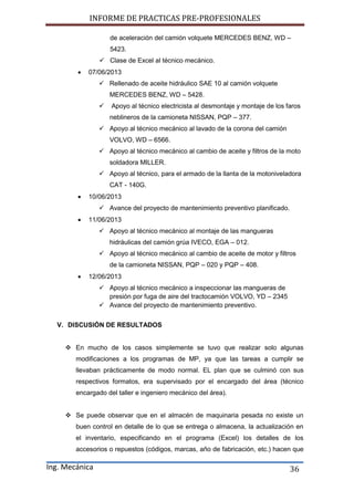 INFORME DE PRACTICAS PRE-PROFESIONALES
Ing. Mecánica 36
de aceleración del camión volquete MERCEDES BENZ, WD –
5423.
 Clase de Excel al técnico mecánico.
 07/06/2013
 Rellenado de aceite hidráulico SAE 10 al camión volquete
MERCEDES BENZ, WD – 5428.
 Apoyo al técnico electricista al desmontaje y montaje de los faros
neblineros de la camioneta NISSAN, PQP – 377.
 Apoyo al técnico mecánico al lavado de la corona del camión
VOLVO, WD – 6566.
 Apoyo al técnico mecánico al cambio de aceite y filtros de la moto
soldadora MILLER.
 Apoyo al técnico, para el armado de la llanta de la motoniveladora
CAT - 140G.
 10/06/2013
 Avance del proyecto de mantenimiento preventivo planificado.
 11/06/2013
 Apoyo al técnico mecánico al montaje de las mangueras
hidráulicas del camión grúa IVECO, EGA – 012.
 Apoyo al técnico mecánico al cambio de aceite de motor y filtros
de la camioneta NISSAN, PQP – 020 y PQP – 408.
 12/06/2013
 Apoyo al técnico mecánico a inspeccionar las mangueras de
presión por fuga de aire del tractocamión VOLVO, YD – 2345
 Avance del proyecto de mantenimiento preventivo.
V. DISCUSIÓN DE RESULTADOS
 En mucho de los casos simplemente se tuvo que realizar solo algunas
modificaciones a los programas de MP, ya que las tareas a cumplir se
llevaban prácticamente de modo normal. EL plan que se culminó con sus
respectivos formatos, era supervisado por el encargado del área (técnico
encargado del taller e ingeniero mecánico del área).
 Se puede observar que en el almacén de maquinaria pesada no existe un
buen control en detalle de lo que se entrega o almacena, la actualización en
el inventario, especificando en el programa (Excel) los detalles de los
accesorios o repuestos (códigos, marcas, año de fabricación, etc.) hacen que
 