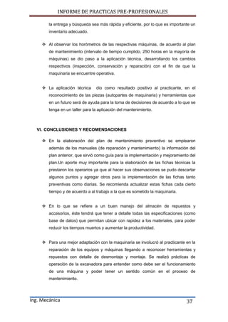 INFORME DE PRACTICAS PRE-PROFESIONALES
Ing. Mecánica 37
la entrega y búsqueda sea más rápida y eficiente, por lo que es importante un
inventario adecuado.
 Al observar los horómetros de las respectivas máquinas, de acuerdo al plan
de mantenimiento (intervalo de tiempo cumplido, 250 horas en la mayoría de
máquinas) se dio paso a la aplicación técnica, desarrollando los cambios
respectivos (inspección, conservación y reparación) con el fin de que la
maquinaria se encuentre operativa.
 La aplicación técnica dio como resultado positivo al practicante, en el
reconocimiento de las piezas (autopartes de maquinaria) y herramientas que
en un futuro será de ayuda para la toma de decisiones de acuerdo a lo que se
tenga en un taller para la aplicación del mantenimiento.
VI. CONCLUSIONES Y RECOMENDACIONES
 En la elaboración del plan de mantenimiento preventivo se emplearon
además de los manuales (de reparación y mantenimiento) la información del
plan anterior, que sirvió como guía para la implementación y mejoramiento del
plan.Un aporte muy importante para la elaboración de las fichas técnicas la
prestaron los operarios ya que al hacer sus observaciones se pudo descartar
algunos puntos y agregar otros para la implementación de las fichas tanto
preventivas como diarias. Se recomienda actualizar estas fichas cada cierto
tiempo y de acuerdo a al trabajo a la que es sometido la maquinaria.
 En lo que se refiere a un buen manejo del almacén de repuestos y
accesorios, éste tendrá que tener a detalle todas las especificaciones (como
base de datos) que permitan ubicar con rapidez a los materiales, para poder
reducir los tiempos muertos y aumentar la productividad.
 Para una mejor adaptación con la maquinaria se involucró al practicante en la
reparación de los equipos y máquinas llegando a reconocer herramientas y
repuestos con detalle de desmontaje y montaje. Se realizó prácticas de
operación de la excavadora para entender como debe ser el funcionamiento
de una máquina y poder tener un sentido común en el proceso de
mantenimiento.
 