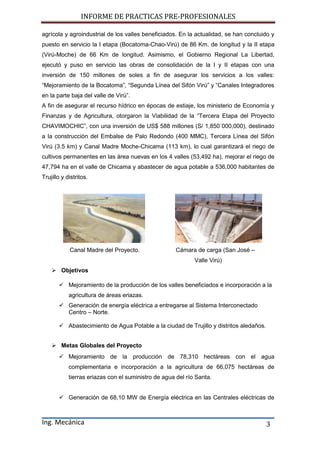 INFORME DE PRACTICAS PRE-PROFESIONALES
Ing. Mecánica 3
agrícola y agroindustrial de los valles beneficiados. En la actualidad, se han concluido y
puesto en servicio la I etapa (Bocatoma-Chao-Virú) de 86 Km. de longitud y la II etapa
(Virú-Moche) de 66 Km de longitud. Asimismo, el Gobierno Regional La Libertad,
ejecutó y puso en servicio las obras de consolidación de la I y II etapas con una
inversión de 150 millones de soles a fin de asegurar los servicios a los valles:
“Mejoramiento de la Bocatoma”, “Segunda Línea del Sifón Virú” y “Canales Integradores
en la parte baja del valle de Virú”.
A fin de asegurar el recurso hídrico en épocas de estiaje, los ministerio de Economía y
Finanzas y de Agricultura, otorgaron la Viabilidad de la “Tercera Etapa del Proyecto
CHAVIMOCHIC”, con una inversión de US$ 588 millones (S/ 1,850´000,000), destinado
a la construcción del Embalse de Palo Redondo (400 MMC), Tercera Línea del Sifón
Virú (3.5 km) y Canal Madre Moche-Chicama (113 km), lo cual garantizará el riego de
cultivos permanentes en las área nuevas en los 4 valles (53,492 ha), mejorar el riego de
47,794 ha en el valle de Chicama y abastecer de agua potable a 536,000 habitantes de
Trujillo y distritos.
Canal Madre del Proyecto. Cámara de carga (San José –
Valle Virú)
 Objetivos
 Mejoramiento de la producción de los valles beneficiados e incorporación a la
agricultura de áreas eriazas.
 Generación de energía eléctrica a entregarse al Sistema Interconectado
Centro – Norte.
 Abastecimiento de Agua Potable a la ciudad de Trujillo y distritos aledaños.
 Metas Globales del Proyecto
 Mejoramiento de la producción de 78,310 hectáreas con el agua
complementaria e incorporación a la agricultura de 66,075 hectáreas de
tierras eriazas con el suministro de agua del río Santa.
 Generación de 68,10 MW de Energía eléctrica en las Centrales eléctricas de
 