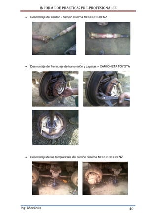 INFORME DE PRACTICAS PRE-PROFESIONALES
Ing. Mecánica 40
 Desmontaje del cardan - camión cisterna MECEDES BENZ
 Desmontaje del freno, eje de transmisión y zapatas – CAMIONETA TOYOTA
 Desmontaje de los templadores del camión cisterna MERCEDEZ BENZ.
 
