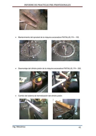 INFORME DE PRACTICAS PRE-PROFESIONALES
Ing. Mecánica 41
 Mantenimiento del sprocket de la máquina excavadora FIATALLIS, FH – 105.
 Desmontaje del cilindro pistón de la máquina excavadora FIATALLIS, FH – 200.
 Cambio del sistema de hermetización del cilindro pistón
 