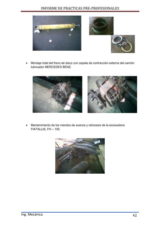 INFORME DE PRACTICAS PRE-PROFESIONALES
Ing. Mecánica 42
 Montaje total del freno de disco con zapata de contracción externa del camión
lubricador MERCEDES BENZ.
 Mantenimiento de los mandos de avance y retroceso de la excavadora
FIATALLIS, FH – 105.
 