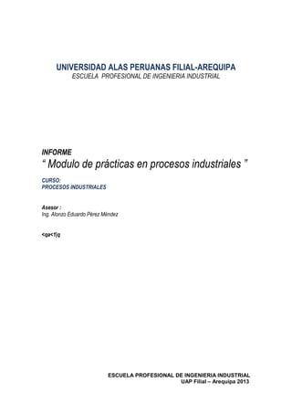 ESCUELA PROFESIONAL DE INGENIERIA INDUSTRIAL
UAP Filial – Arequipa 2013
UNIVERSIDAD ALAS PERUANAS FILIAL-AREQUIPA
ESCUELA PROFESIONAL DE INGENIERIA INDUSTRIAL
INFORME
“ Modulo de prácticas en procesos industriales ”
CURSO:
PROCESOS INDUSTRIALES
Asesor :
Ing. Alonzo Eduardo Pérez Méndez
<qa<1|q
 