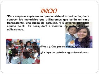 INICIO
*Para empezar explicare en que consiste el experimento, dar a
conocer los materiales que utilizaremos que serán un vaso
transparente, una rueda de cartulina, y 5 alfileres por cada
equipo de 3. Es decir, daré a mostrar los materiales que
utilizaremos.
*Se les cuestionara a los niños : ¿ Que pasara con el agua? ¿Se
caerá?
¿Que pasar con el vaso ? ¿La tapa de cartulina aguantara el peso
del agua?
 