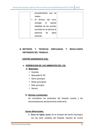 Centro de Estudios Superior Técnico de la Universidad Nacional de Trujillo 2015
Informe de Prácticas finales 19
procedimientos que se
realice.
f. Al término del turno
entregar el reporte
detallado de los eventos
ocurridos en el servicio al
personal de salud
entrante.
B. METODOS Y TECNICAS EMPLEADAS Y RESULTADOS
OBTENIDOS DEL TRABAJO:
CENTRO QUIRURGICO (CQ):
a. DISRIBUCION DE LOS AMBIENTES DEL CQ:
a) Materiales:
 Guantes
 Mascarilla N° 95
 Gorro quirúrgico
 Botas quirúrgicas
 Bata quirúrgica
 Alcohol.
b) Normas y protocolos:
Se consultaron los protocolos del Hospital Lazarte y las
recomendaciones del personal de enfermería.
Zonas diferenciales:
A. Zona no rígida, sucia: Es el contacto del Centro Quirúrgico
con las otras unidades del Hospital, requiere de mucha
 