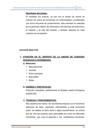 Centro de Estudios Superior Técnico de la Universidad Nacional de Trujillo 2015
Informe de Prácticas finales 24
Resultados del trabajo:
El resultado fue propicio, ya que con el lavado de manos se
reducen los casos de transmisión de enfermedades, consideradas
una forma frecuente de contaminación, esta actividad es realizada
por el personal médico, de enfermería y las técnicas de enfermería,
al ingresar y al salir del hospital, y también después de cada
contacto con el paciente.
UCI-UCIN ADULTOS
a. ATENCIÓN EN EL SERVICIO DE LA UNIDAD DE CUIDADOS
INTENSIVOS E INTERMEDIOS:
a) Materiales:
 Mascarilla N 95
 Guantes
 Gorro quirúrgico
 Bata estéril
 Botas.
b) NORMAS Y PROTOCOLOS:
Protocolo consultado, perteneciente al Hospital Lazarte Echegaray
(ESSALUD).
c) TECNICAS Y PROCEDIMIENTOS:
Nos calzamos las manos. Se recomienda empezar con el monitoreo
adecuado de cada pacientes, informándole si está consciente
antes de realizar su baño diario o algún procedimiento, se verifica
que las vías del paciente sean permeables así como los diferentes
conectores que unen al paciente a los ventiladores mecánicos,
 