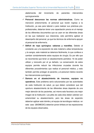 Centro de Estudios Superior Técnico de la Universidad Nacional de Trujillo 2015
Informe de Prácticas finales 32
alademanda del incremento de pacientes intervenidos
quirúrgicamente
 Personal desconoce las normas administrativas. Como se
mencionó anteriormente, el personal que recién ingresa a la
Institución, ya sea para laboral o para realizar sus prácticas pre-
profesionales, deberían tener una capacitación previa en el manejo
de los diferentes documentos que se usan en las diferentes áreas
en las que realizaran sus rotaciones, esto permitiría agilizar el
desempeño del personal, ya que los técnicos de enfermería apoyan
al personal de enfermería.
 Déficit de ropa quirúrgica: sabanas y mandiles. Debido al
constante uso y la exposición de este material a altas temperaturas
y la sangre, este material se deteriora fácilmente, lo que conlleva a
cambiar constantemente estos equipos de cirugía. Es por ello que
se recomienda que tener un abastecimiento periódico fin de poder
utilizar y renovarlo por el ya dañado. La conservación de estos
equipos permite reducir las infecciones cruzadas durante los
diferentes procedimientos que realiza el personal médico, y esto
también permite proteger al paciente y al personal médico durante
las intervenciones quirúrgicas.
 Demora en el abastecimiento de insumos, equipos no
operativos. Este problema sería solucionados por las autoridades
de cada Institución de salud, ya que deben considerar que del
oportuno abastecimiento de las diferentes áreas depende de una
mejor atención de los pacientes, así mismo esto favorece una mejor
imagen de la Institución. Los jefes de cada área deben solicitar con
anterioridad su abastecimiento, pero las áreas de expendio
deberían agilizar este trámite y el equipo de tecnólogos médicos en
este caso (BIOMEDIC) deberían poner énfasis en las reparaciones
de los equipos observados.
 