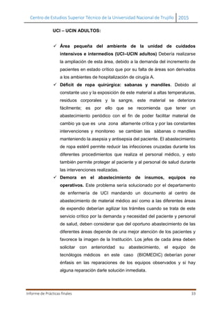 Centro de Estudios Superior Técnico de la Universidad Nacional de Trujillo 2015
Informe de Prácticas finales 33
UCI – UCIN ADULTOS:
 Área pequeña del ambiente de la unidad de cuidados
intensivos e intermedios (UCI–UCIN adultos) Debería realizarse
la ampliación de esta área, debido a la demanda del incremento de
pacientes en estado crítico que por su falta de áreas son derivados
a los ambientes de hospitalización de cirugía A.
 Déficit de ropa quirúrgica: sabanas y mandiles. Debido al
constante uso y la exposición de este material a altas temperaturas,
residuos corporales y la sangre, este material se deteriora
fácilmente; es por ello que se recomienda que tener un
abastecimiento periódico con el fin de poder facilitar material de
cambio ya que es una zona altamente crítica y por las constantes
intervenciones y monitoreo se cambian las sábanas o mandiles
manteniendo la asepsia y antisepsia del paciente. El abastecimiento
de ropa estéril permite reducir las infecciones cruzadas durante los
diferentes procedimientos que realiza el personal médico, y esto
también permite proteger al paciente y al personal de salud durante
las intervenciones realizadas.
 Demora en el abastecimiento de insumos, equipos no
operativos. Este problema sería solucionado por el departamento
de enfermería de UCI mandando un documento al centro de
abastecimiento de material médico así como a las diferentes áreas
de expendio deberían agilizar los trámites cuando se trata de este
servicio crítico por la demanda y necesidad del paciente y personal
de salud, deben considerar que del oportuno abastecimiento de las
diferentes áreas depende de una mejor atención de los pacientes y
favorece la imagen de la Institución. Los jefes de cada área deben
solicitar con anterioridad su abastecimiento, el equipo de
tecnólogos médicos en este caso (BIOMEDIC) deberían poner
énfasis en las reparaciones de los equipos observados y si hay
alguna reparación darle solución inmediata.
 