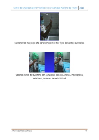 Centro de Estudios Superior Técnico de la Universidad Nacional de Trujillo 2015
Informe de Prácticas finales 40
Mantener las manos en alto por encima del codo y fuera del vestido quirúrgico.
Secarse dentro del quirófano con compresas estériles, manos, interdigitales,
antebrazo y codo en forma individual
 