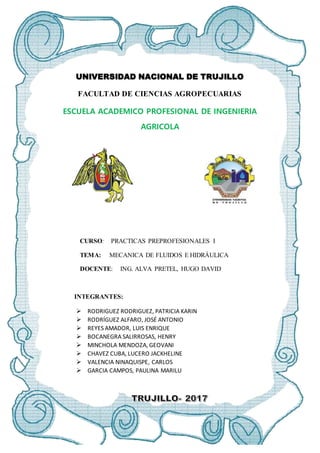 UNIVERSIDAD NACIONAL DE TRUJILLO
FACULTAD DE CIENCIAS AGROPECUARIAS
ESCUELA ACADEMICO PROFESIONAL DE INGENIERIA
AGRICOLA
CURSO: PRACTICAS PREPROFESIONALES I
TEMA: MECANICA DE FLUIDOS E HIDRÁULICA
DOCENTE: ING. ALVA PRETEL, HUGO DAVID
INTEGRANTES:
 RODRIGUEZ RODRIGUEZ, PATRICIA KARIN
 RODRÍGUEZ ALFARO, JOSÉ ANTONIO
 REYES AMADOR, LUIS ENRIQUE
 BOCANEGRA SALIRROSAS, HENRY
 MINCHOLA MENDOZA, GEOVANI
 CHAVEZ CUBA, LUCERO JACKHELINE
 VALENCIA NINAQUISPE, CARLOS
 GARCIA CAMPOS, PAULINA MARILU
 