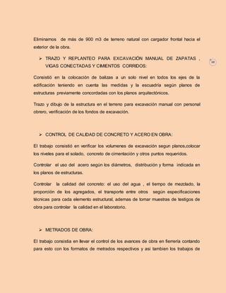 10 
Eliminamos de más de 900 m3 de terreno natural con cargador frontal hacia el 
exterior de la obra. 
 TRAZO Y REPLANTEO PARA EXCAVACIÓN MANUAL DE ZAPATAS , 
VIGAS CONECTADAS Y CIMIENTOS CORRIDOS: 
Consistió en la colocación de balizas a un solo nivel en todos los ejes de la 
edificación teniendo en cuenta las medidas y la escuadría según planos de 
estructuras previamente concordadas con los planos arquitectónicos. 
Trazo y dibujo de la estructura en el terreno para excavación manual con personal 
obrero, verificación de los fondos de excavación. 
 CONTROL DE CALIDAD DE CONCRETO Y ACERO EN OBRA: 
El trabajo consistió en verificar los volumenes de excavación segun planos,colocar 
los niveles para el solado, concreto de cimentación y otros puntos requeridos. 
Controlar el uso del acero según los diámetros, distribución y forma indicada en 
los planos de estructuras. 
Controlar la calidad del concreto: el uso del agua , el tiempo de mezclado, la 
proporción de los agregados, el transporte entre otros según especificaciones 
técnicas para cada elemento estructural, ademas de tomar muestras de testigos de 
obra para controlar la calidad en el laboratorio. 
 METRADOS DE OBRA: 
El trabajo consistia en llevar el control de los avances de obra en fierrería contando 
para esto con los formatos de metrados respectivos y asi tambien los trabajos de 
 