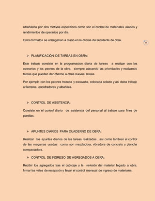 11 
albañilería por dos motivos específicos como son el control de materiales usados y 
rendimientos de operarios por dia. 
Estos formatos se entregaban a diario en la oficina del recidente de obra. 
 PLANIFICACIÓN DE TAREAS EN OBRA: 
Este trabajo consiste en la programacion diaria de tareas a realizar con los 
operarios y los peones de la obra, siempre atacando las prioridades y realizando 
tareas que puedan dar chance a otras nuevas tareas. 
Por ejemplo con los peones trazaba y excavaba, colocaba solado y asi daba trabajo 
a fierreros, encofradores y albañiles. 
 CONTROL DE ASISTENCIA: 
Consiste en el control diario de asistencia del personal al trabajo para fines de 
planillas. 
 APUNTES DIARIOS PARA CUADERNO DE OBRA: 
Realizar los apuntes diarios de las tareas realizadas , asi como tambien el control 
de las maquinas usadas como son mezcladora, vibradora de concreto y plancha 
compactadora. 
 CONTROL DE INGRESO DE AGREGADOS A OBRA: 
Recibir los agregados tras el cubicaje y la revisión del material llegado a obra, 
firmar los vales de recepción y llevar el control mensual de ingreso de materiales. 
 